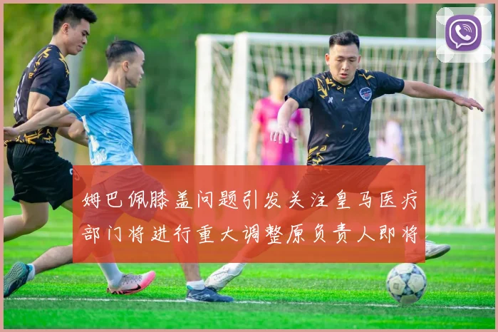 姆巴佩膝盖问题引发关注皇马医疗部门将进行重大调整原负责人即将离任