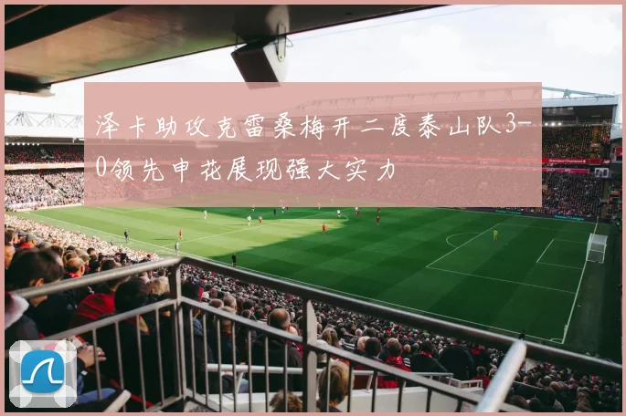泽卡助攻克雷桑梅开二度泰山队3-0领先申花展现强大实力