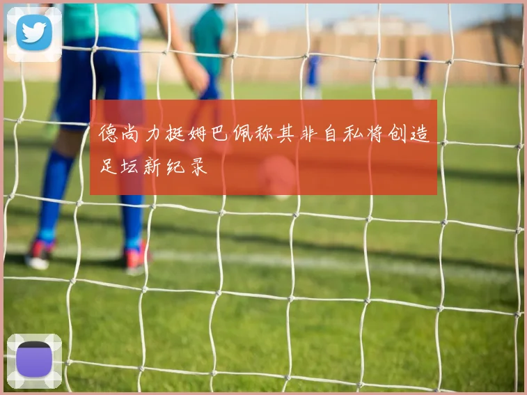 德尚力挺姆巴佩称其非自私将创造足坛新纪录
