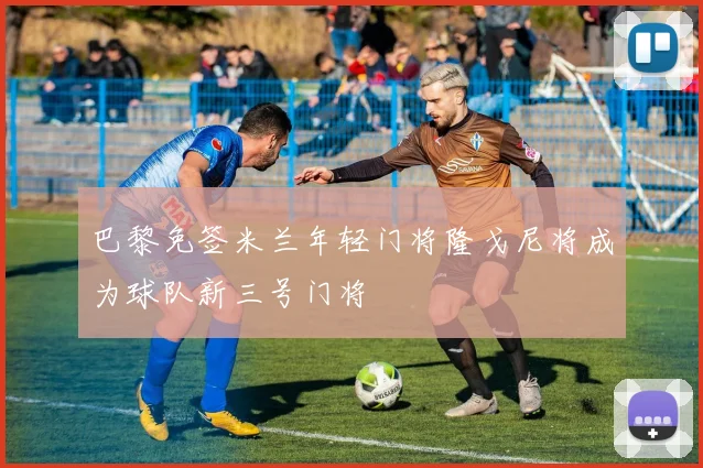 巴黎免签米兰年轻门将隆戈尼将成为球队新三号门将