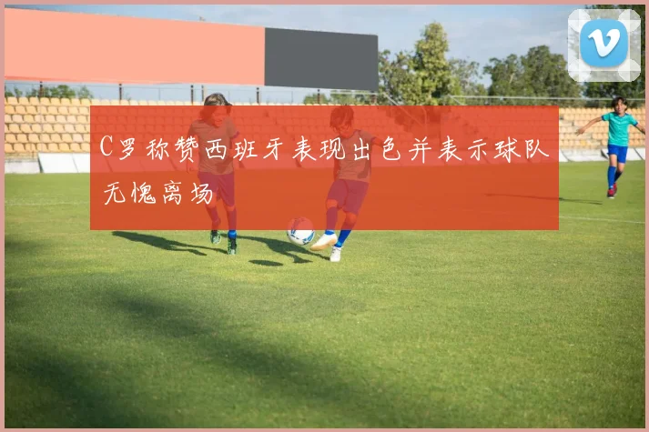 C罗称赞西班牙表现出色并表示球队无愧离场