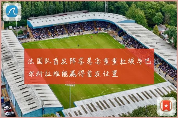 法国队首发阵容悬念重重杜埃与巴尔科拉谁能赢得首发位置