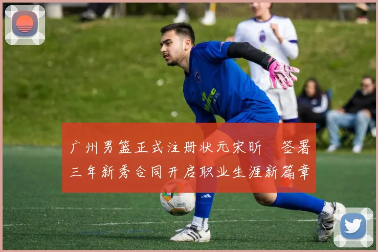 广州男篮正式注册状元宋昕澔签署三年新秀合同开启职业生涯新篇章