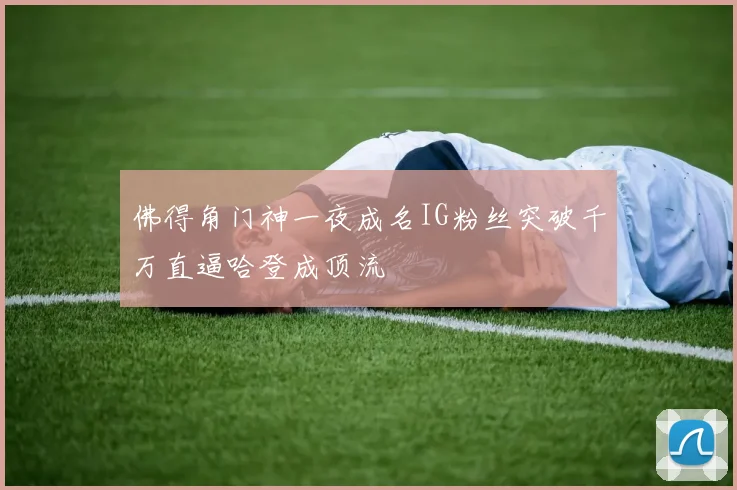 佛得角门神一夜成名IG粉丝突破千万直逼哈登成顶流