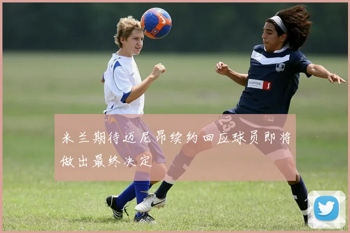 米兰期待迈尼昂续约回应球员即将做出最终决定