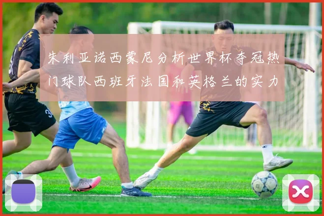 朱利亚诺西蒙尼分析世界杯夺冠热门球队西班牙法国和英格兰的实力与前景
