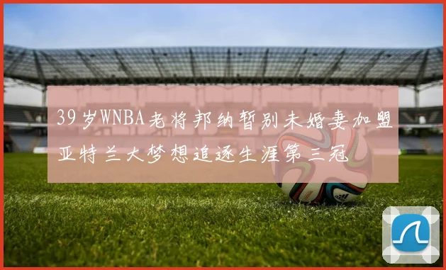 39岁WNBA老将邦纳暂别未婚妻加盟亚特兰大梦想追逐生涯第三冠
