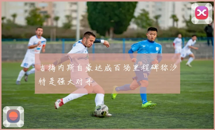 吉梅内斯自豪达成百场里程碑称沙特是强大对手