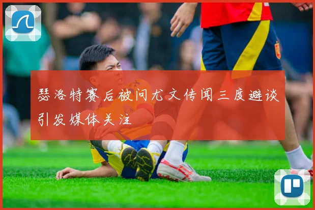 瑟洛特赛后被问尤文传闻三度避谈引发媒体关注