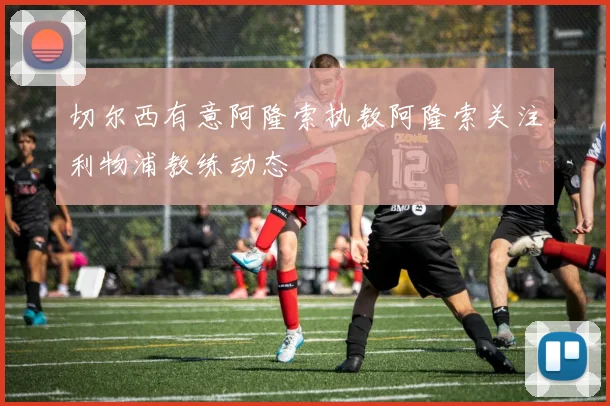 切尔西有意阿隆索执教阿隆索关注利物浦教练动态