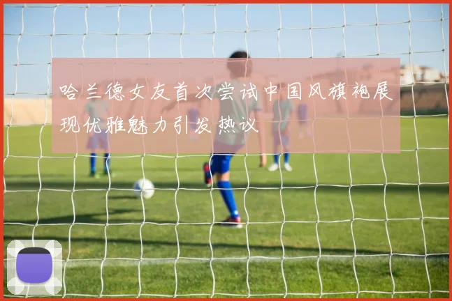 哈兰德女友首次尝试中国风旗袍展现优雅魅力引发热议