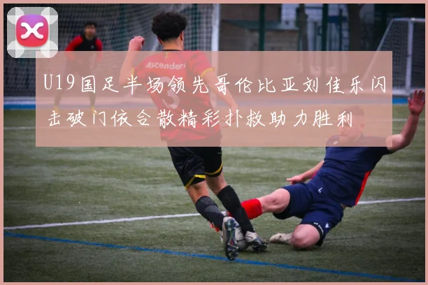 U19国足半场领先哥伦比亚刘佳乐闪击破门依合散精彩扑救助力胜利
