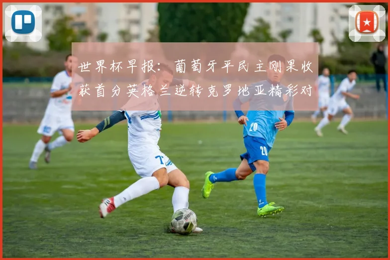 世界杯早报：葡萄牙平民主刚果收获首分英格兰逆转克罗地亚精彩对决