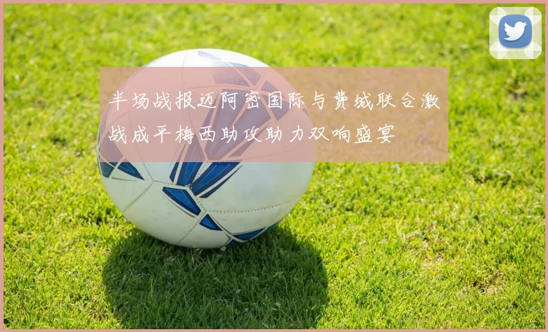 半场战报迈阿密国际与费城联合激战成平梅西助攻助力双响盛宴