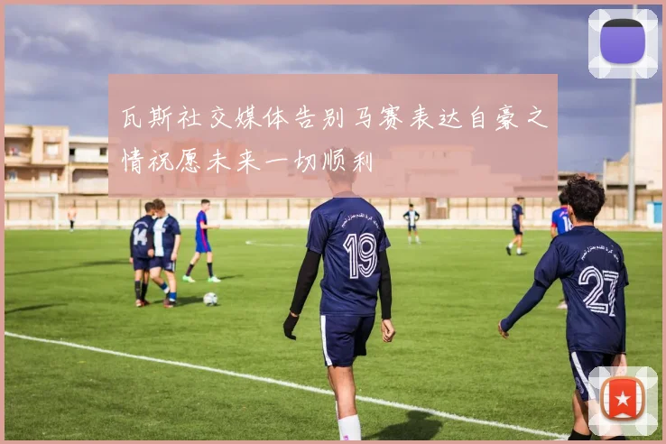 瓦斯社交媒体告别马赛表达自豪之情祝愿未来一切顺利