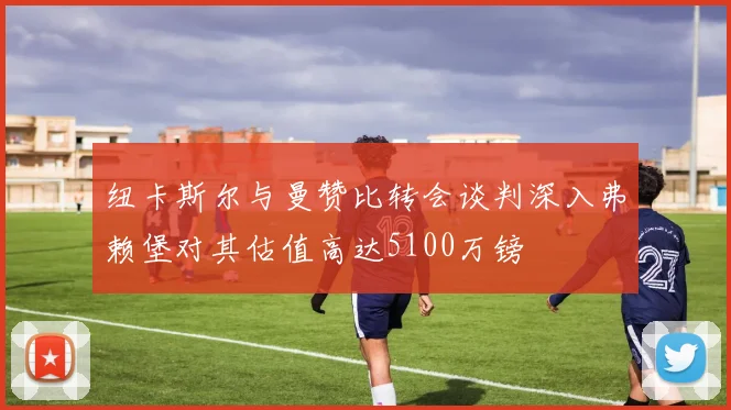 纽卡斯尔与曼赞比转会谈判深入弗赖堡对其估值高达5100万镑