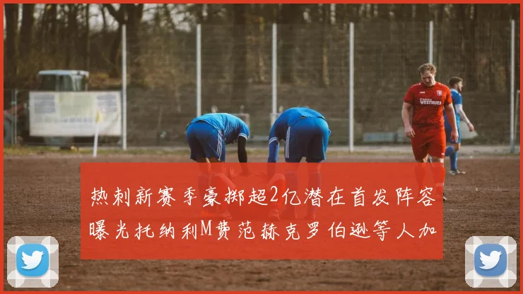 热刺新赛季豪掷超2亿潜在首发阵容曝光托纳利M费范赫克罗伯逊等人加盟