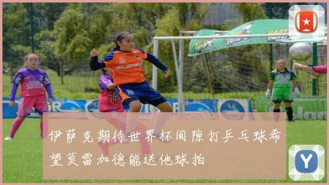 伊萨克期待世界杯间隙打乒乓球希望莫雷加德能送他球拍