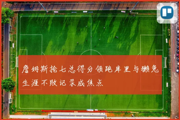 詹姆斯抢七总得分领跑库里与獭兔生涯不败记录成焦点