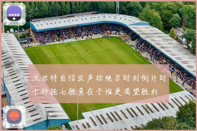 沃尔特自信发声称绝杀时刻倒计时十秒抢七胜负在于谁更渴望胜利