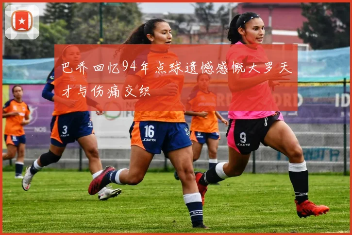 巴乔回忆94年点球遗憾感慨大罗天才与伤痛交织