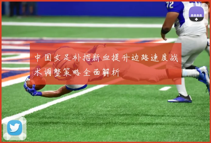 中国女足补招新血提升边路速度战术调整策略全面解析