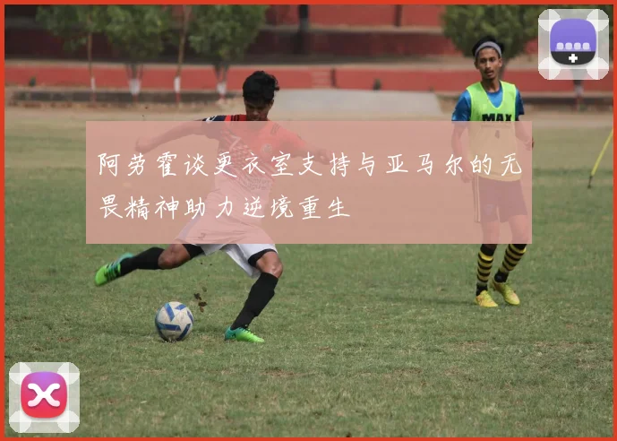 阿劳霍谈更衣室支持与亚马尔的无畏精神助力逆境重生