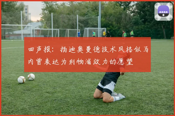回声报：扬迪奥曼德技术风格似马内曾表达为利物浦效力的愿望