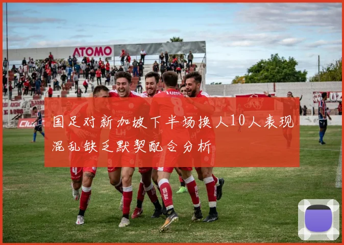 国足对新加坡下半场换人10人表现混乱缺乏默契配合分析