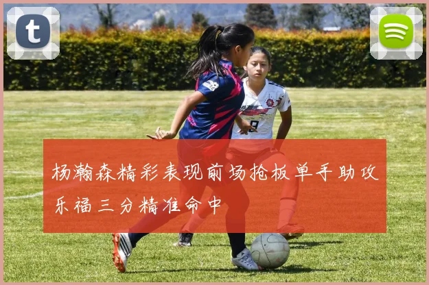 杨瀚森精彩表现前场抢板单手助攻乐福三分精准命中