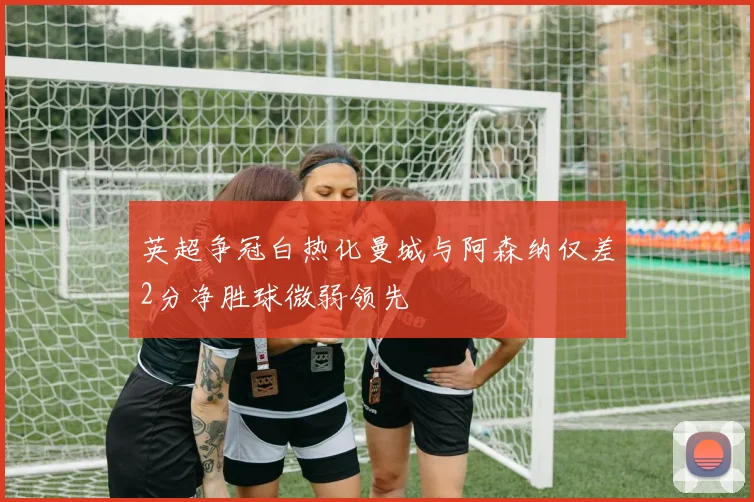 英超争冠白热化曼城与阿森纳仅差2分净胜球微弱领先