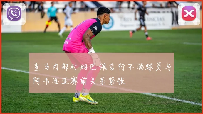 皇马内部对姆巴佩言行不满球员与阿韦洛亚赛前关系紧张
